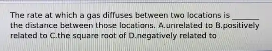 The rate at which a gas diffuses between two locations is _______ the distance between those locations. A.unrelated to B.positively related to C.the square root of D.negatively related to