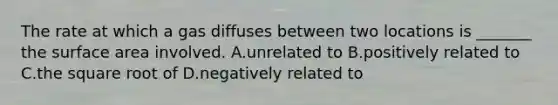 The rate at which a gas diffuses between two locations is _______ the surface area involved. A.unrelated to B.positively related to C.the square root of D.negatively related to