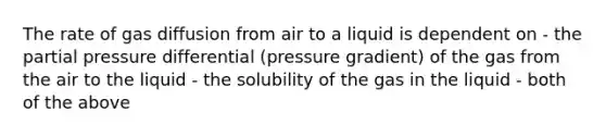 The rate of gas diffusion from air to a liquid is dependent on - the partial pressure differential (pressure gradient) of the gas from the air to the liquid - the solubility of the gas in the liquid - both of the above