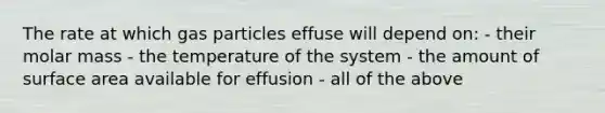 The rate at which gas particles effuse will depend on: - their molar mass - the temperature of the system - the amount of surface area available for effusion - all of the above