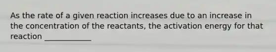 As the rate of a given reaction increases due to an increase in the concentration of the reactants, the activation energy for that reaction ____________