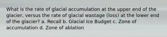 What is the rate of glacial accumulation at the upper end of the glacier, versus the rate of glacial wastage (loss) at the lower end of the glacier? a. Recall b. Glacial Ice Budget c. Zone of accumulation d. Zone of ablation