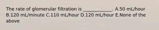 The rate of glomerular filtration is _____________. A.50 mL/hour B.120 mL/minute C.110 mL/hour D.120 mL/hour E.None of the above