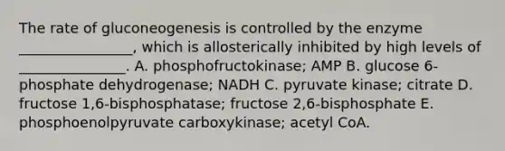 The rate of gluconeogenesis is controlled by the enzyme ________________, which is allosterically inhibited by high levels of _______________. A. phosphofructokinase; AMP B. glucose 6-phosphate dehydrogenase; NADH C. pyruvate kinase; citrate D. fructose 1,6-bisphosphatase; fructose 2,6-bisphosphate E. phosphoenolpyruvate carboxykinase; acetyl CoA.