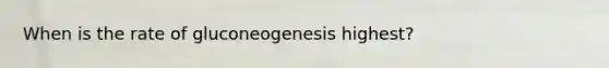 When is the rate of gluconeogenesis highest?