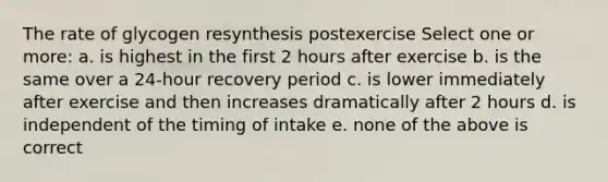 The rate of glycogen resynthesis postexercise Select one or more: a. is highest in the first 2 hours after exercise b. is the same over a 24-hour recovery period c. is lower immediately after exercise and then increases dramatically after 2 hours d. is independent of the timing of intake e. none of the above is correct