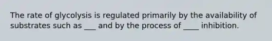 The rate of glycolysis is regulated primarily by the availability of substrates such as ___ and by the process of ____ inhibition.