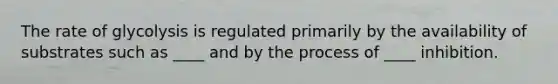 The rate of glycolysis is regulated primarily by the availability of substrates such as ____ and by the process of ____ inhibition.