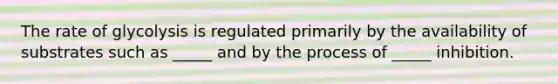 The rate of glycolysis is regulated primarily by the availability of substrates such as _____ and by the process of _____ inhibition.