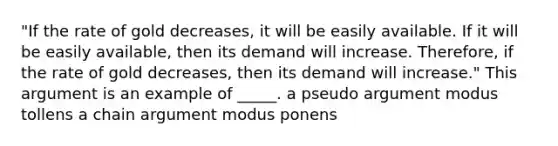 "If the rate of gold decreases, it will be easily available. If it will be easily available, then its demand will increase. Therefore, if the rate of gold decreases, then its demand will increase." This argument is an example of _____. a pseudo argument modus tollens a chain argument modus ponens