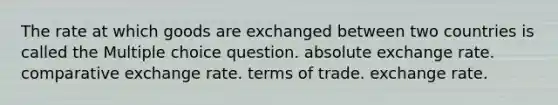 The rate at which goods are exchanged between two countries is called the Multiple choice question. absolute exchange rate. comparative exchange rate. terms of trade. exchange rate.