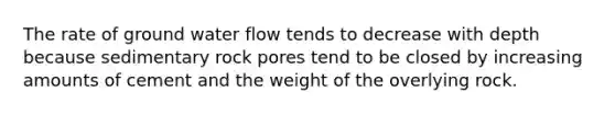 The rate of ground water flow tends to decrease with depth because sedimentary rock pores tend to be closed by increasing amounts of cement and the weight of the overlying rock.