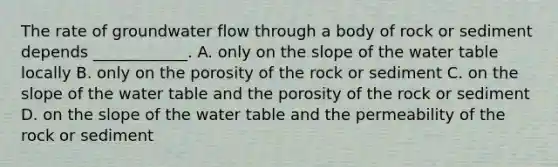 The rate of groundwater flow through a body of rock or sediment depends ____________. A. only on the slope of the water table locally B. only on the porosity of the rock or sediment C. on the slope of the water table and the porosity of the rock or sediment D. on the slope of the water table and the permeability of the rock or sediment