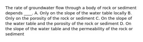 The rate of groundwater flow through a body of rock or sediment depends ____. A. Only on the slope of the water table locally B. Only on the porosity of the rock or sediment C. On the slope of the water table and the porosity of the rock or sediment D. On the slope of the water table and the permeability of the rock or sediment