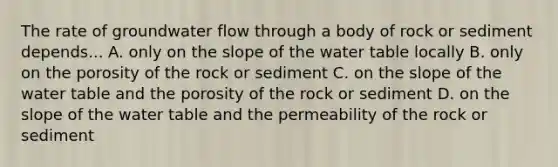 The rate of groundwater flow through a body of rock or sediment depends... A. only on the slope of the water table locally B. only on the porosity of the rock or sediment C. on the slope of the water table and the porosity of the rock or sediment D. on the slope of the water table and the permeability of the rock or sediment