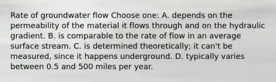 Rate of groundwater flow Choose one: A. depends on the permeability of the material it flows through and on the hydraulic gradient. B. is comparable to the rate of flow in an average surface stream. C. is determined theoretically; it can't be measured, since it happens underground. D. typically varies between 0.5 and 500 miles per year.