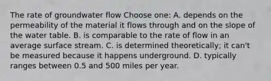 The rate of groundwater flow Choose one: A. depends on the permeability of the material it flows through and on the slope of the water table. B. is comparable to the rate of flow in an average surface stream. C. is determined theoretically; it can't be measured because it happens underground. D. typically ranges between 0.5 and 500 miles per year.