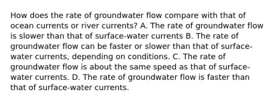 How does the rate of groundwater flow compare with that of ocean currents or river currents? A. The rate of groundwater flow is slower than that of surface-water currents B. The rate of groundwater flow can be faster or slower than that of surface-water currents, depending on conditions. C. The rate of groundwater flow is about the same speed as that of surface-water currents. D. The rate of groundwater flow is faster than that of surface-water currents.