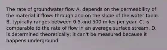 The rate of groundwater flow A. depends on the permeability of the material it flows through and on the slope of <a href='https://www.questionai.com/knowledge/kra6qgcwqy-the-water-table' class='anchor-knowledge'>the water table</a>. B. typically ranges between 0.5 and 500 miles per year. C. is comparable to the rate of flow in an average surface stream. D. is determined theoretically; it can't be measured because it happens underground.