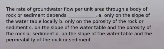 The rate of groundwater flow per unit area through a body of rock or sediment depends ____________. a. only on the slope of the water table locally b. only on the porosity of the rock or sediment c. on the slope of the water table and the porosity of the rock or sediment d. on the slope of the water table and the permeability of the rock or sediment