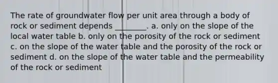 The rate of groundwater flow per unit area through a body of rock or sediment depends ________. a. only on the slope of the local water table b. only on the porosity of the rock or sediment c. on the slope of the water table and the porosity of the rock or sediment d. on the slope of the water table and the permeability of the rock or sediment