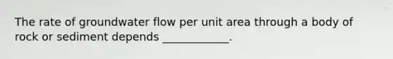 The rate of groundwater flow per unit area through a body of rock or sediment depends ____________.