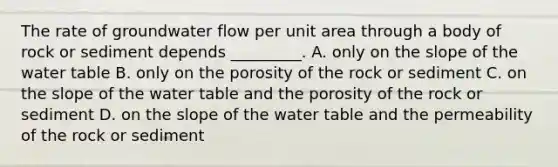 The rate of groundwater flow per unit area through a body of rock or sediment depends _________. A. only on the slope of the water table B. only on the porosity of the rock or sediment C. on the slope of the water table and the porosity of the rock or sediment D. on the slope of the water table and the permeability of the rock or sediment