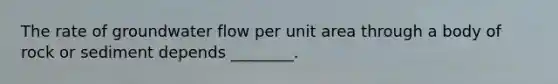 The rate of groundwater flow per unit area through a body of rock or sediment depends ________.