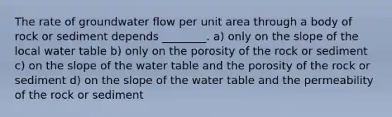 The rate of groundwater flow per unit area through a body of rock or sediment depends ________. a) only on the slope of the local water table b) only on the porosity of the rock or sediment c) on the slope of the water table and the porosity of the rock or sediment d) on the slope of the water table and the permeability of the rock or sediment