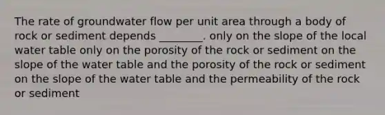 The rate of groundwater flow per unit area through a body of rock or sediment depends ________. only on the slope of the local water table only on the porosity of the rock or sediment on the slope of the water table and the porosity of the rock or sediment on the slope of the water table and the permeability of the rock or sediment