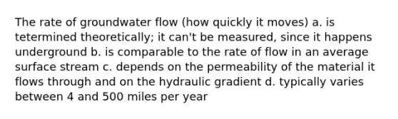 The rate of groundwater flow (how quickly it moves) a. is tetermined theoretically; it can't be measured, since it happens underground b. is comparable to the rate of flow in an average surface stream c. depends on the permeability of the material it flows through and on the hydraulic gradient d. typically varies between 4 and 500 miles per year