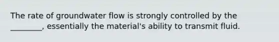 The rate of groundwater flow is strongly controlled by the ________, essentially the material's ability to transmit fluid.