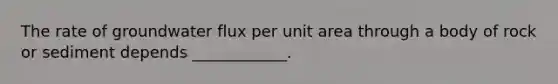 The rate of groundwater flux per unit area through a body of rock or sediment depends ____________.
