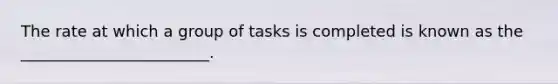 The rate at which a group of tasks is completed is known as the ________________________.