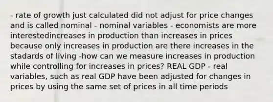 - rate of growth just calculated did not adjust for price changes and is called nominal - nominal variables - economists are more interestedincreases in production than increases in prices because only increases in production are there increases in the stadards of living -how can we measure increases in production while controlling for increases in prices? REAL GDP - real variables, such as real GDP have been adjusted for changes in prices by using the same set of prices in all time periods