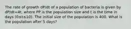 The rate of growth dP/dt of a population of bacteria is given by dP/dt=4t, where PP is the population size and t is the time in days (0≤t≤10). The initial size of the population is 400. What is the population after 5 days?