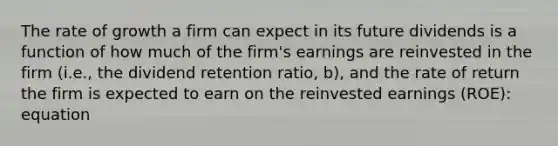 The rate of growth a firm can expect in its future dividends is a function of how much of the firm's earnings are reinvested in the firm (i.e., the dividend retention ratio, b), and the rate of return the firm is expected to earn on the reinvested earnings (ROE): equation