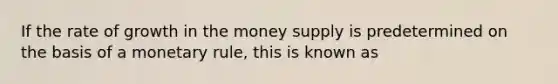 If the rate of growth in the money supply is predetermined on the basis of a monetary​ rule, this is known as