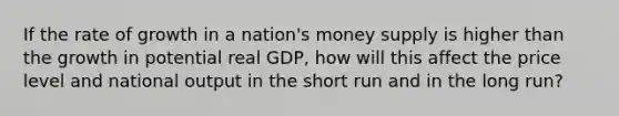 If the rate of growth in a nation's money supply is higher than the growth in potential real GDP, how will this affect the price level and national output in the short run and in the long run?