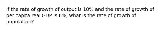 If the rate of growth of output is 10% and the rate of growth of per capita real GDP is 6%, what is the rate of growth of population?