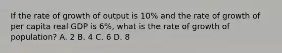 If the rate of growth of output is 10% and the rate of growth of per capita real GDP is 6%, what is the rate of growth of population? A. 2 B. 4 C. 6 D. 8