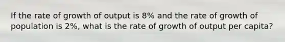 If the rate of growth of output is 8% and the rate of growth of population is 2%, what is the rate of growth of output per capita?