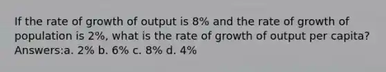 If the rate of growth of output is 8% and the rate of growth of population is 2%, what is the rate of growth of output per capita? Answers:a. 2% b. 6% c. 8% d. 4%