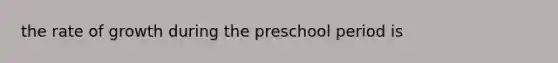 the rate of growth during the preschool period is