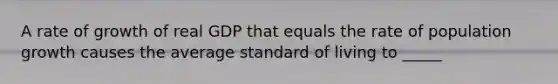 A rate of growth of real GDP that equals the rate of population growth causes the average standard of living to _____