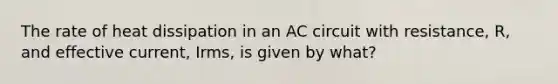 The rate of heat dissipation in an AC circuit with resistance, R, and effective current, Irms, is given by what?