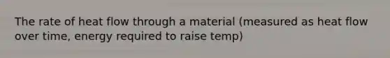 The rate of heat flow through a material (measured as heat flow over time, energy required to raise temp)