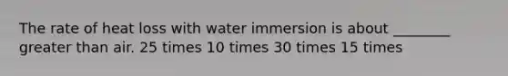 The rate of heat loss with water immersion is about ________ <a href='https://www.questionai.com/knowledge/ktgHnBD4o3-greater-than' class='anchor-knowledge'>greater than</a> air. 25 times 10 times 30 times 15 times