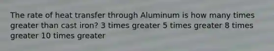 The rate of heat transfer through Aluminum is how many times greater than cast iron? 3 times greater 5 times greater 8 times greater 10 times greater