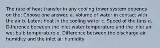 The rate of heat transfer in any cooling tower system depends on the: Choose one answer. a. Volume of water in contact with the air b. Latent heat in the cooling water c. Speed of the fans d. Difference between the inlet water temperature and the inlet air wet bulb temperature e. Difference between the discharge air humidity and the inlet air humidity